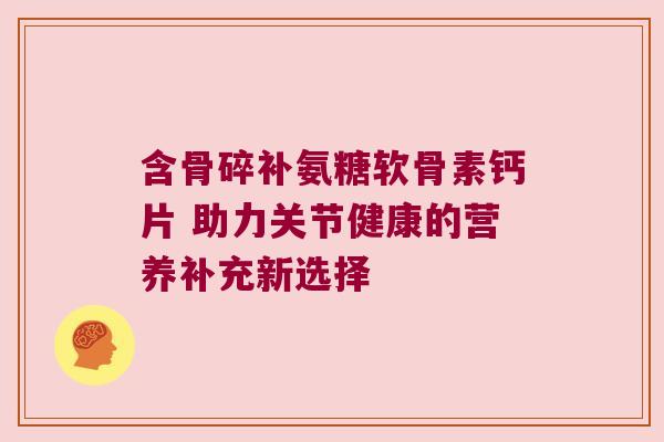 含骨碎补氨糖软骨素钙片 助力关节健康的营养补充新选择 含骨碎补氨糖软骨素钙片 助力关节健康的营养补充新选择