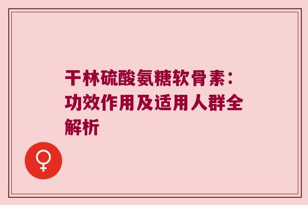 干林硫酸氨糖软骨素：功效作用及适用人群全解析