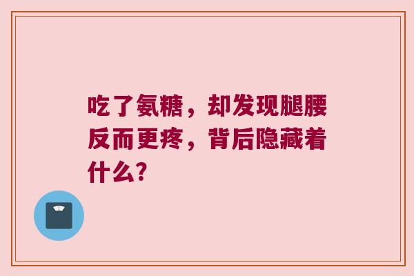 吃了氨糖,却发现腿腰反而更疼,背后隐藏着什么? 吃了氨糖,却发现腿腰反而更疼,背后隐藏着什么?