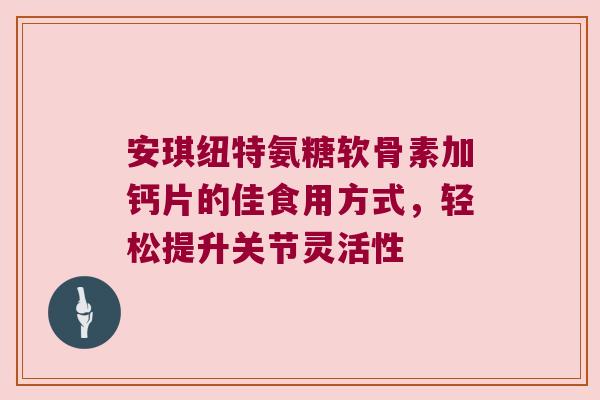 安琪纽特氨糖软骨素加钙片的佳食用方式,轻松提升关节灵活性 安琪纽特氨糖软骨素加钙片的佳食用方式,轻松提升关节灵活性