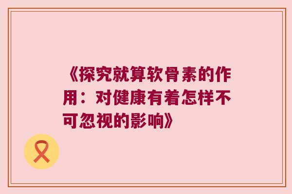 《探究就算软骨素的作用:对健康有着怎样不可忽视的影响》 《探究就算软骨素的作用:对健康有着怎样不可忽视的影响》