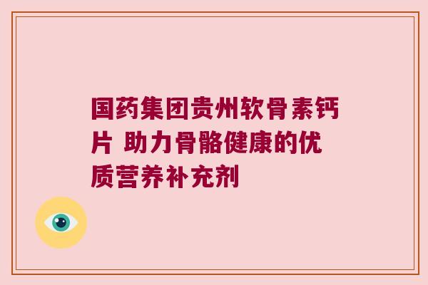 国药集团贵州软骨素钙片 助力骨骼健康的优质营养补充剂 国药集团贵州软骨素钙片 助力骨骼健康的优质营养补充剂
