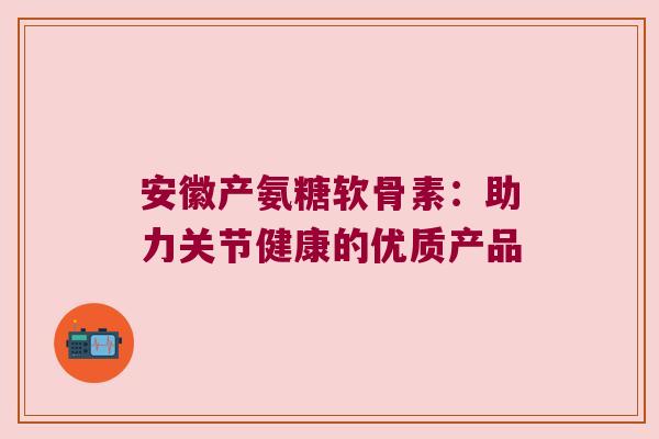 安徽产氨糖软骨素：助力关节健康的优质产品