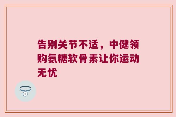 告别关节不适,中健领购氨糖软骨素让你运动无忧 告别关节不适,中健领购氨糖软骨素让你运动无忧