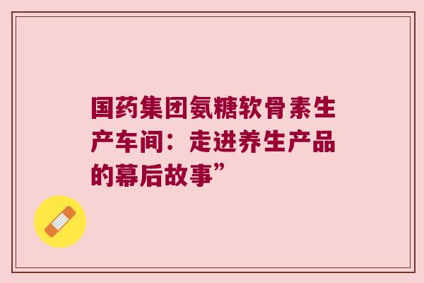 国药集团氨糖软骨素生产车间：走进养生产品的幕后故事”