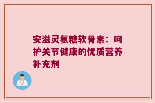 安滋灵氨糖软骨素:呵护关节健康的优质营养补充剂 安滋灵氨糖软骨素:呵护关节健康的优质营养补充剂