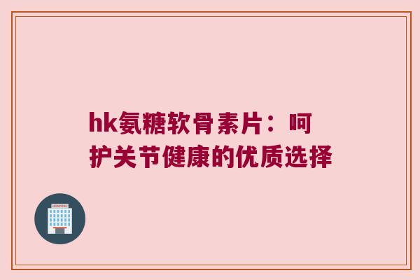 hk氨糖软骨素片：呵护关节健康的优质选择