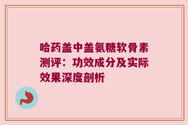 哈药盖中盖氨糖软骨素测评:功效成分及实际效果深度剖析 哈药盖中盖氨糖软骨素测评:功效成分及实际效果深度剖析