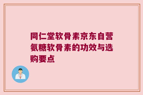同仁堂软骨素京东自营氨糖软骨素的功效与选购要点 同仁堂软骨素京东自营氨糖软骨素的功效与选购要点