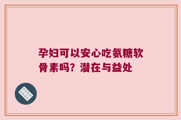 孕妇可以安心吃氨糖软骨素吗？潜在与益处