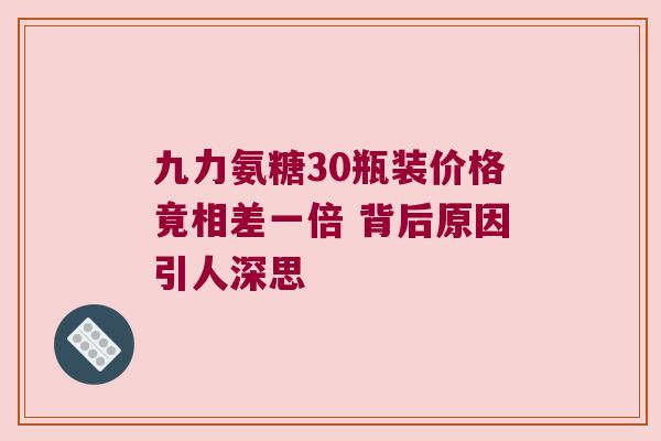 九力氨糖30瓶装价格竟相差一倍 背后原因引人深思