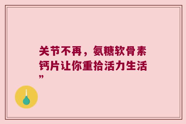 关节不再,氨糖软骨素钙片让你重拾活力生活” 关节不再,氨糖软骨素钙片让你重拾活力生活”