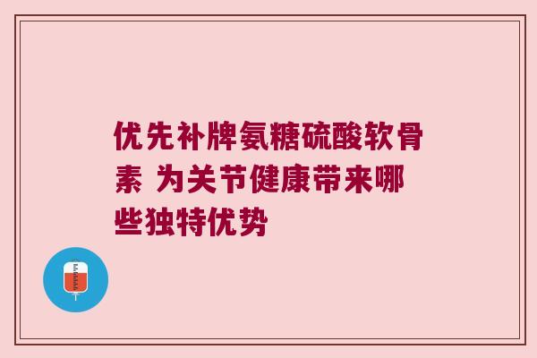 优先补牌氨糖硫酸软骨素 为关节健康带来哪些独特优势
