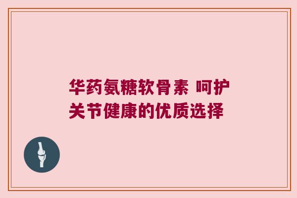 华药氨糖软骨素 呵护关节健康的优质选择