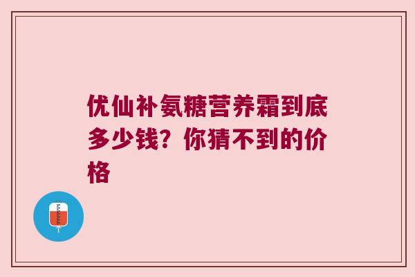 优仙补氨糖营养霜到底多少钱？你猜不到的价格