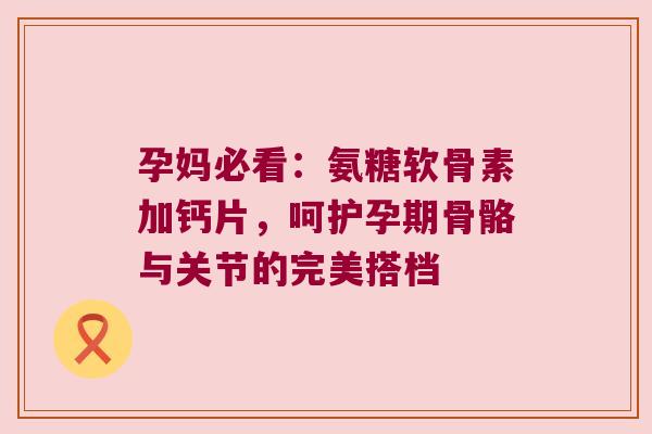 孕妈必看：氨糖软骨素加钙片，呵护孕期骨骼与关节的完美搭档