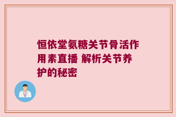 恒依堂氨糖关节骨活作用素直播 解析关节养护的秘密