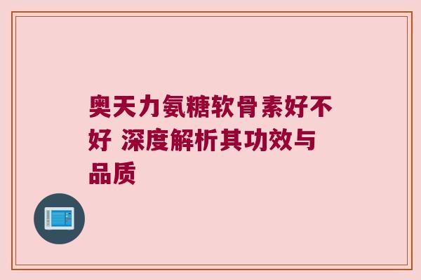 奥天力氨糖软骨素好不好 深度解析其功效与品质