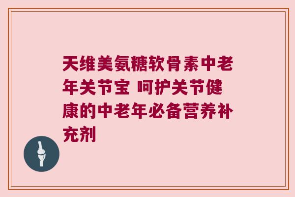 天维美氨糖软骨素中老年关节宝 呵护关节健康的中老年必备营养补充剂
