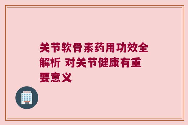 关节软骨素药用功效全解析 对关节健康有重要意义