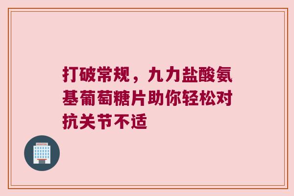 打破常规，九力盐酸氨基葡萄糖片助你轻松对抗关节不适