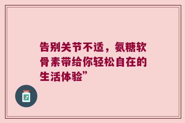 告别关节不适,氨糖软骨素带给你轻松自在的生活体验” 告别关节不适,氨糖软骨素带给你轻松自在的生活体验”