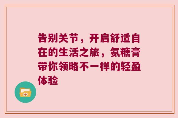 告别关节,开启舒适自在的生活之旅,氨糖膏带你领略不一样的轻盈体验 告别关节,开启舒适自在的生活之旅,氨糖膏带你领略不一样的轻盈体验