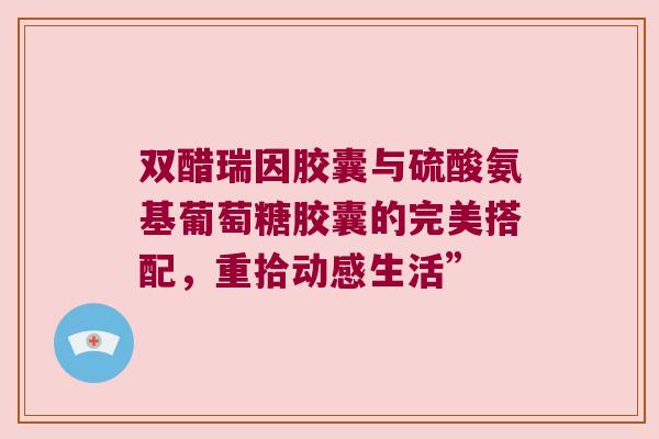 双醋瑞因胶囊与硫酸氨基葡萄糖胶囊的完美搭配,重拾动感生活” 双醋瑞因胶囊与硫酸氨基葡萄糖胶囊的完美搭配,重拾动感生活”