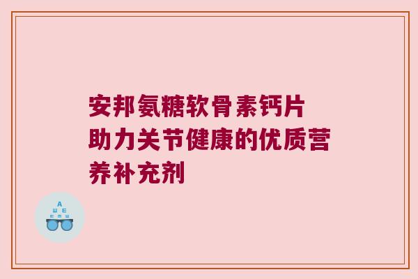 安邦氨糖软骨素钙片 助力关节健康的优质营养补充剂
