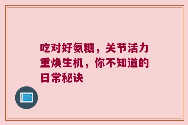 吃对好氨糖,关节活力重焕生机,你不知道的日常秘诀 吃对好氨糖,关节活力重焕生机,你不知道的日常秘诀