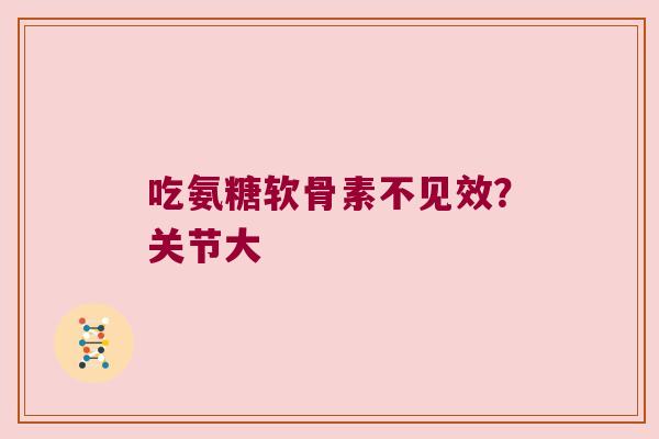 吃氨糖软骨素不见效？关节大