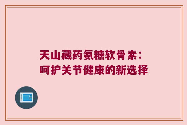 天山藏药氨糖软骨素：呵护关节健康的新选择
