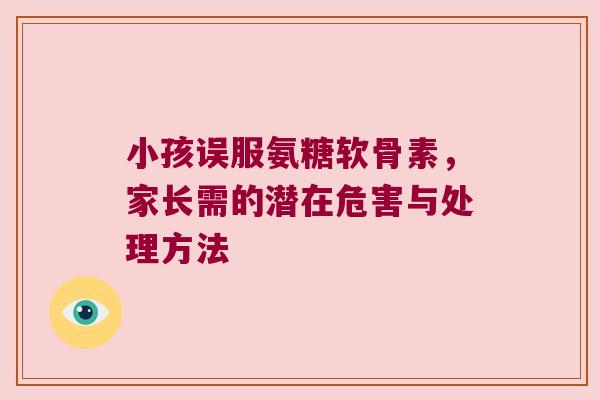 小孩误服氨糖软骨素,家长需的潜在危害与处理方法 小孩误服氨糖软骨素,家长需的潜在危害与处理方法