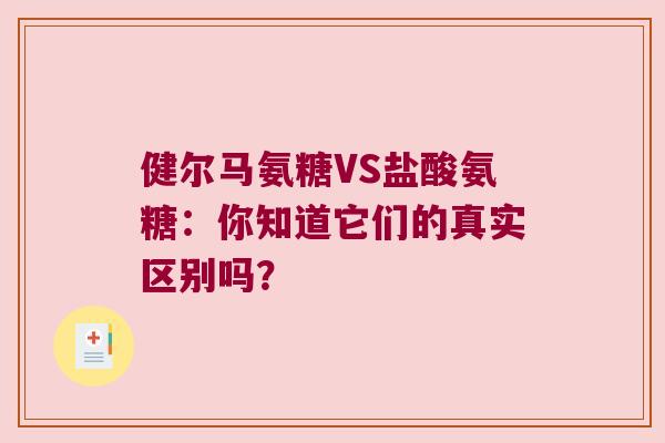 健尔马氨糖VS盐酸氨糖：你知道它们的真实区别吗？