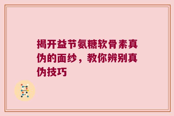 揭开益节氨糖软骨素真伪的面纱，教你辨别真伪技巧