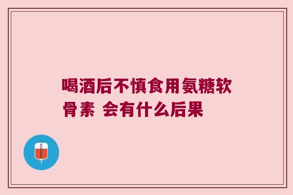 喝酒后不慎食用氨糖软骨素 会有什么后果 喝酒后不慎食用氨糖软骨素 会有什么后果