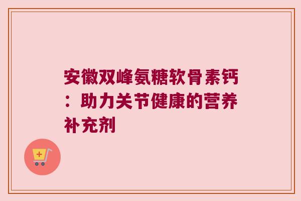 安徽双峰氨糖软骨素钙:助力关节健康的营养补充剂 安徽双峰氨糖软骨素钙:助力关节健康的营养补充剂