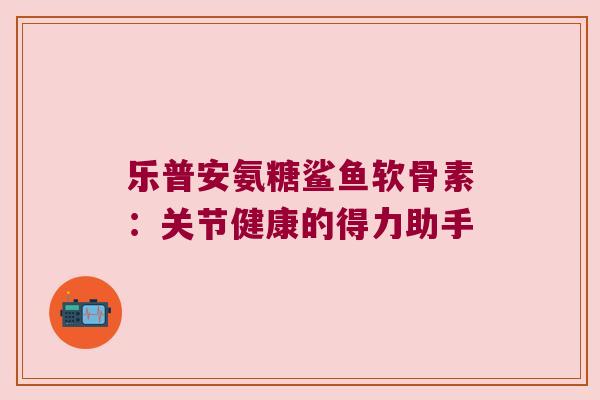 乐普安氨糖鲨鱼软骨素：关节健康的得力助手