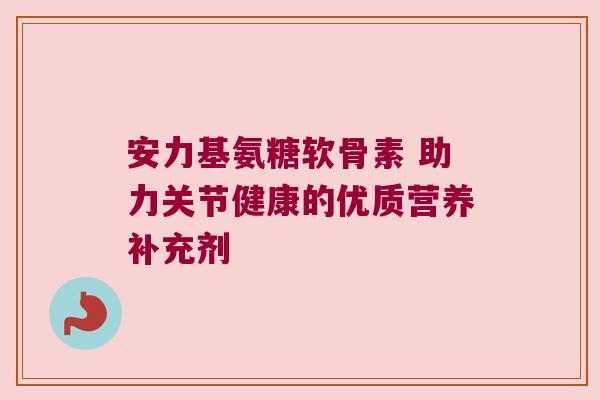 安力基氨糖软骨素 助力关节健康的优质营养补充剂