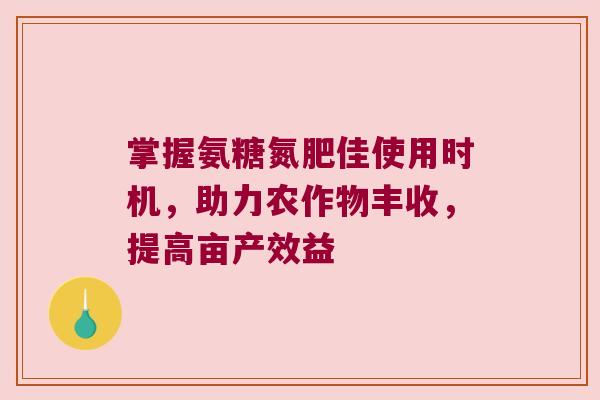 掌握氨糖氮肥佳使用时机，助力农作物丰收，提高亩产效益