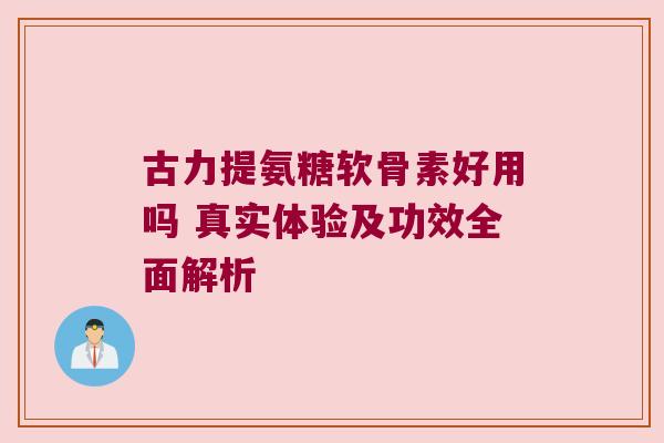 古力提氨糖软骨素好用吗 真实体验及功效全面解析