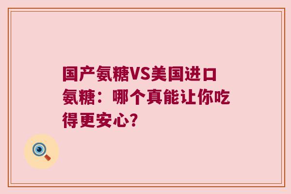 国产氨糖VS美国进口氨糖：哪个真能让你吃得更安心？