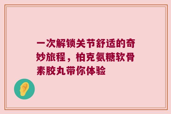 一次解锁关节舒适的奇妙旅程，柏克氨糖软骨素胶丸带你体验