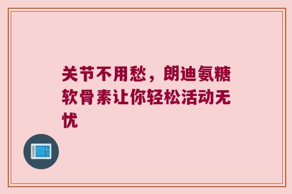关节不用愁，朗迪氨糖软骨素让你轻松活动无忧