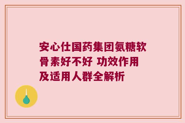 安心仕国药集团氨糖软骨素好不好 功效作用及适用人群全解析