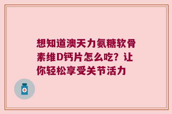 想知道澳天力氨糖软骨素维D钙片怎么吃？让你轻松享受关节活力