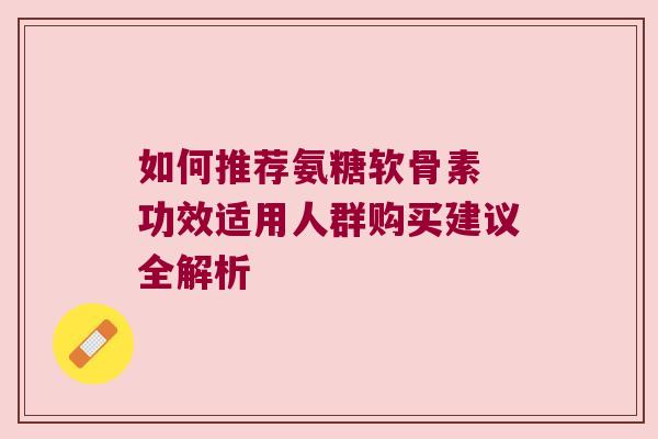 如何推荐氨糖软骨素 功效适用人群购买建议全解析 如何推荐氨糖软骨素 功效适用人群购买建议全解析