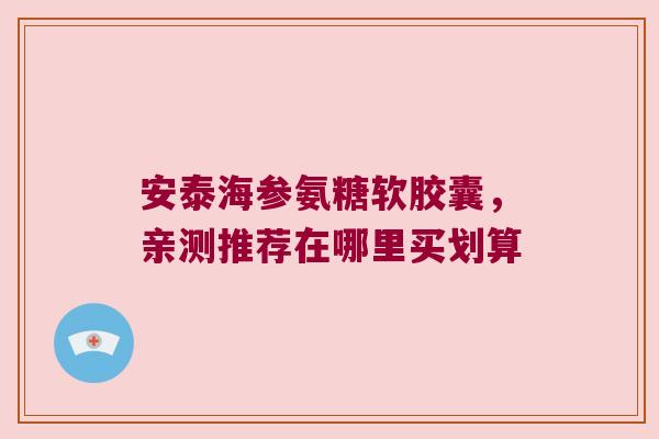 安泰海参氨糖软胶囊，亲测推荐在哪里买划算