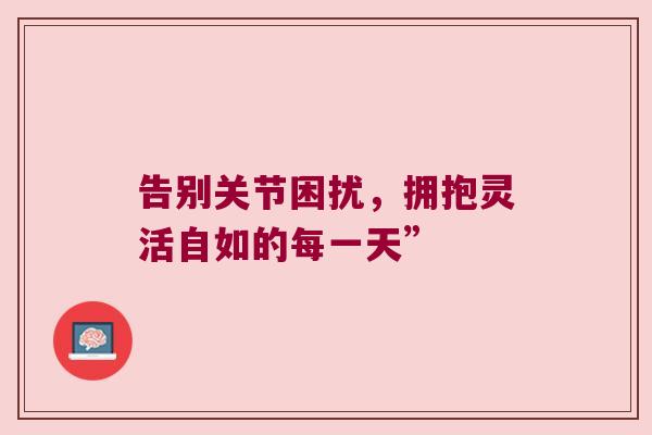 告别关节困扰,拥抱灵活自如的每一天” 告别关节困扰,拥抱灵活自如的每一天”