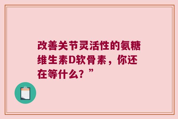 改善关节灵活性的氨糖维生素D软骨素,你还在等什么?” 改善关节灵活性的氨糖维生素D软骨素,你还在等什么?”